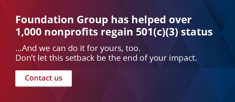 Foundation Group has helped over 1,000 nonprofits regain 501(c)(3) status. And we can do it for yours, too. Don’t let this setback be the end of your impact. Contact us.